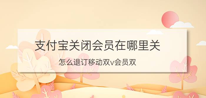 支付宝关闭会员在哪里关 怎么退订移动双v会员双？